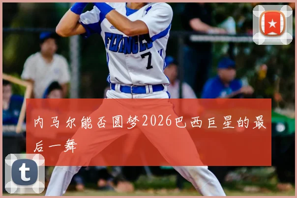 内马尔能否圆梦2026巴西巨星的最后一舞